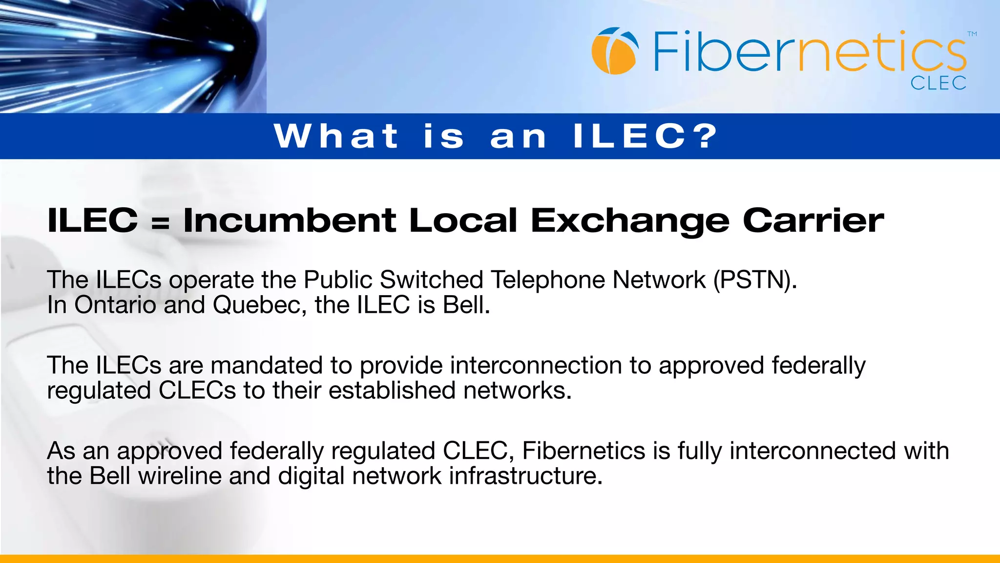 What is an ILEC?

ILEC = Incumbent Local Exchange Carrier
The ILECs operate the Public Switched Telephone Network (PSTN).
In Ontario and Quebec, the ILEC is Bell.

The ILECs are mandated to provide interconnection to approved federally
regulated CLECs to their established networks.

As an approved federally regulated CLEC, Fibernetics is fully interconnected with
the Bell wireline and digital network infrastructure.
 