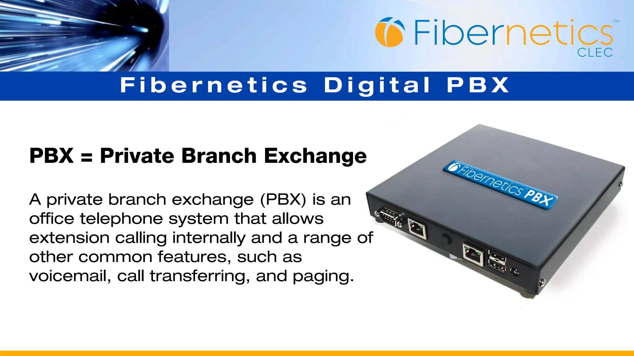 Fibernetics Digital PBX


PBX = Private Branch Exchange
A private branch exchange (PBX) is an
office telephone system that allows
extension calling internally and a range of
other common features, such as
voicemail, call transferring, and paging.
 