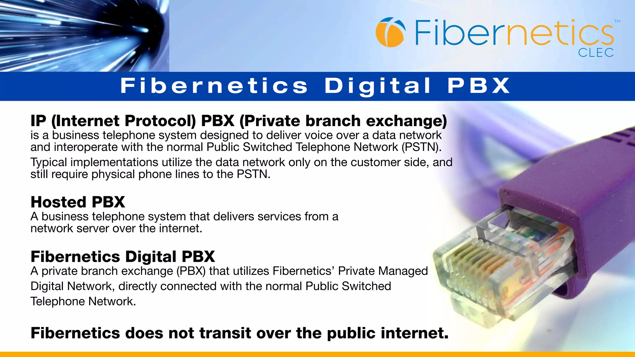 Fibernetics Digital PBX
IP (Internet Protocol) PBX (Private branch exchange)
is a business telephone system designed to deliver voice over a data network
and interoperate with the normal Public Switched Telephone Network (PSTN).
Typical implementations utilize the data network only on the customer side, and
still require physical phone lines to the PSTN.

Hosted PBX
A business telephone system that delivers services from a
network server over the internet.

Fibernetics Digital PBX
A private branch exchange (PBX) that utilizes Fibernetics’ Private Managed
Digital Network, directly connected with the normal Public Switched
Telephone Network.

Fibernetics does not transit over the public internet.
 
