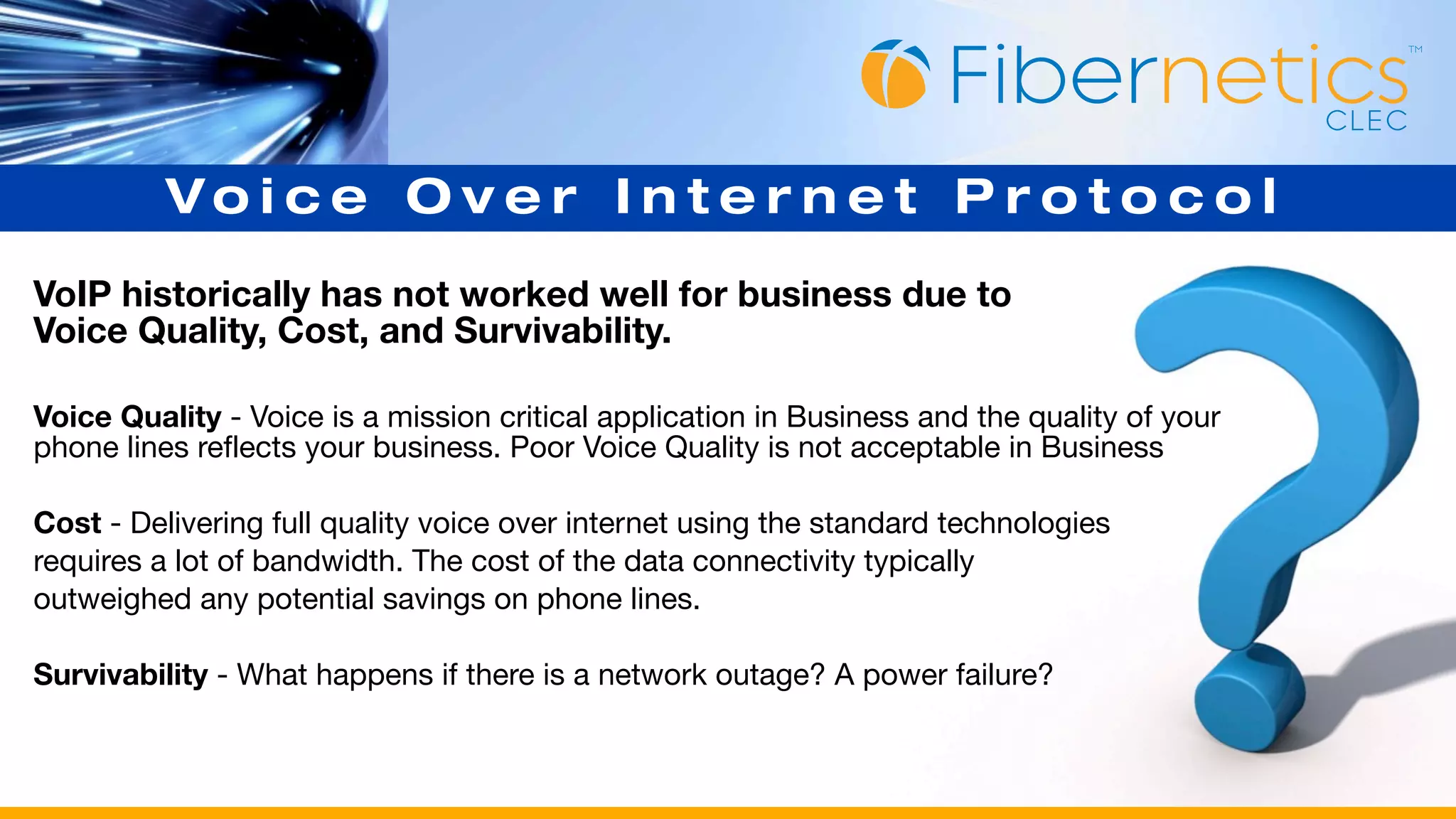 Vo i c e O v e r I n t e r n e t P r o t o c o l
VoIP historically has not worked well for business due to
Voice Quality, Cost, and Survivability.

Voice Quality - Voice is a mission critical application in Business and the quality of your
phone lines reflects your business. Poor Voice Quality is not acceptable in Business

Cost - Delivering full quality voice over internet using the standard technologies
requires a lot of bandwidth. The cost of the data connectivity typically
outweighed any potential savings on phone lines.

Survivability - What happens if there is a network outage? A power failure?
 