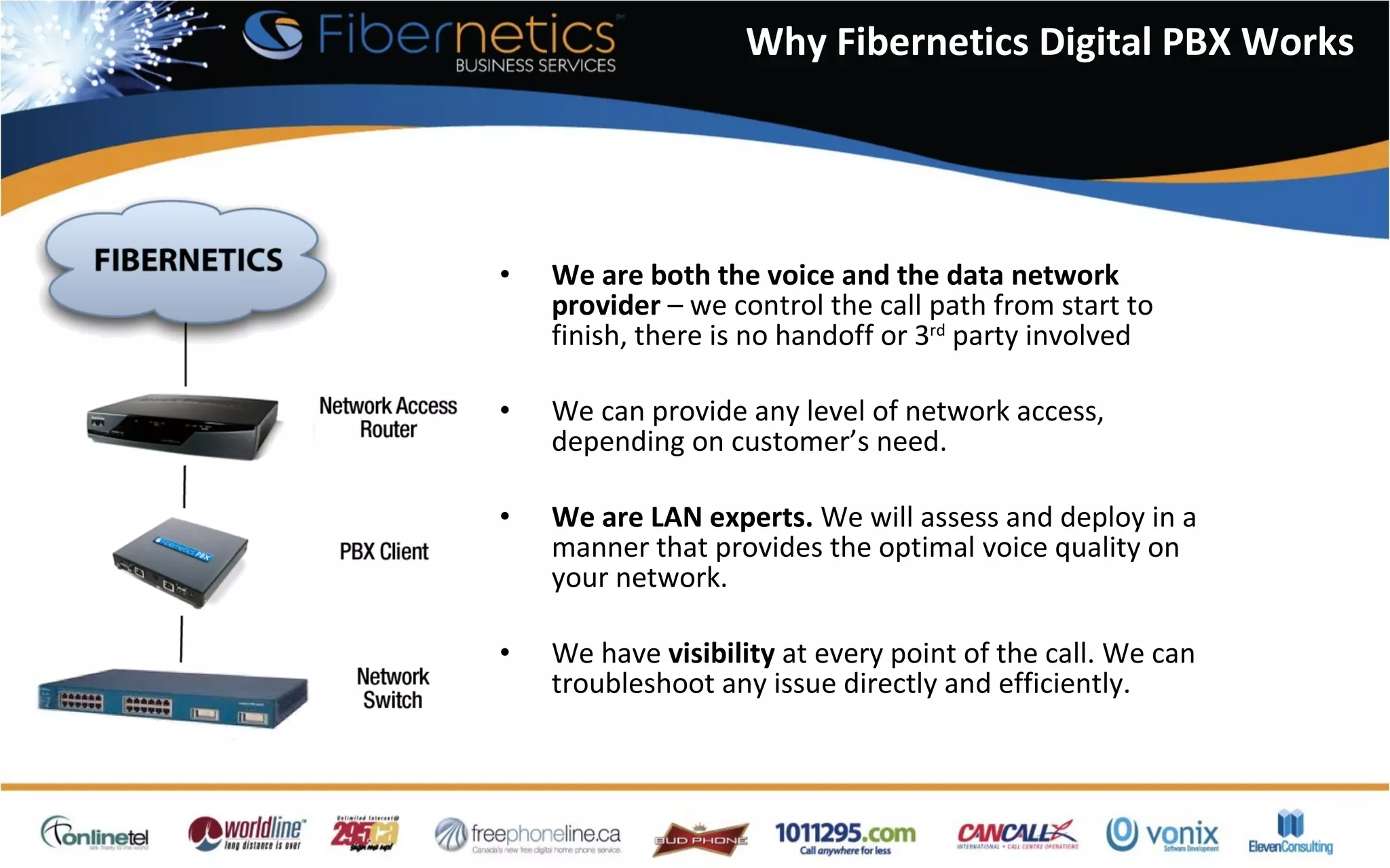 Why Fibernetics Digital PBX Works We are both the voice and the data network provider  – we control the call path from start to finish, there is no handoff or 3 rd  party involved We can provide any level of network access, depending on customer’s need. We are LAN experts.  We will assess and deploy in a manner that provides the optimal voice quality on your network. We have  visibility  at every point of the call. We can troubleshoot any issue directly and efficiently. 