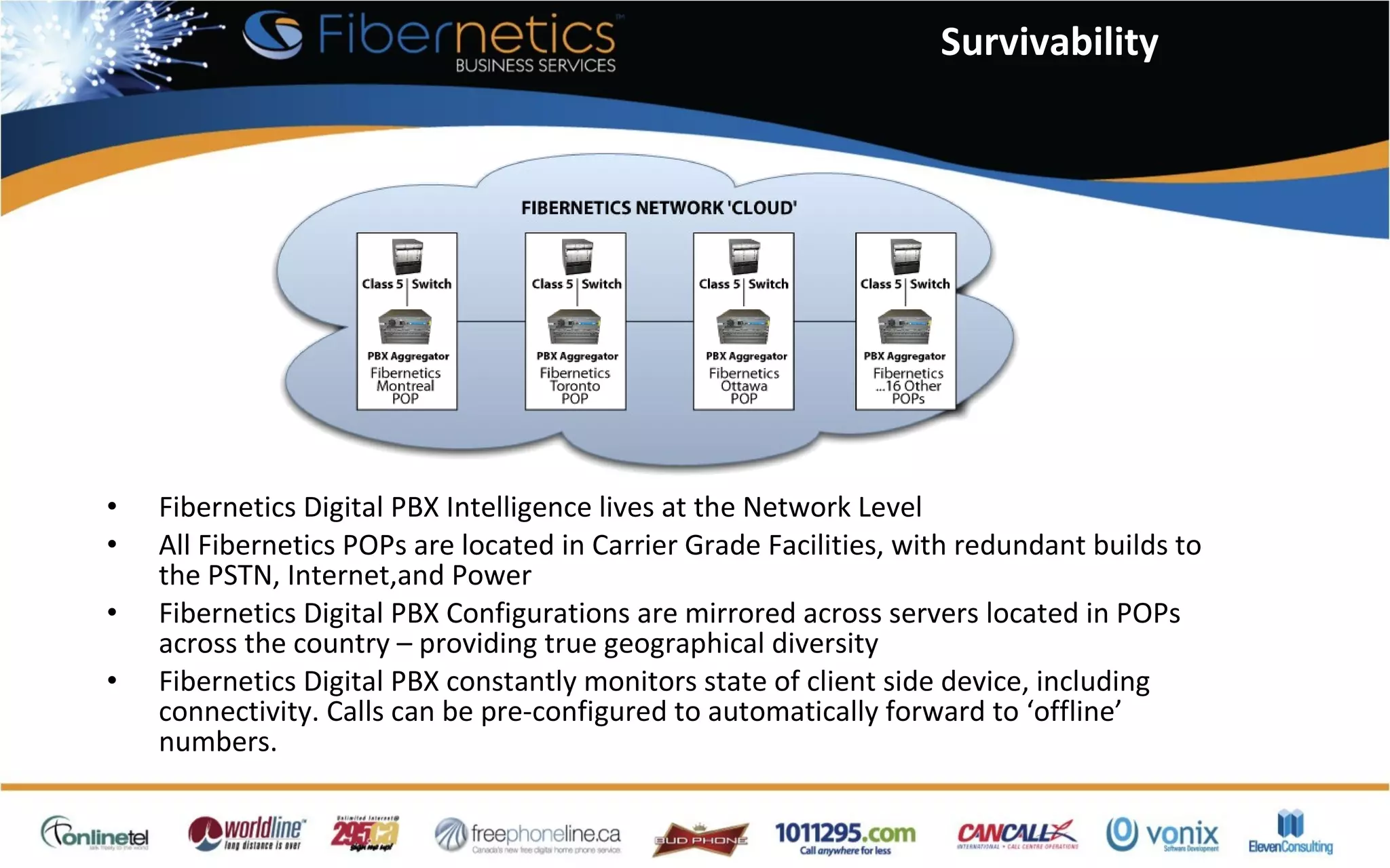 Survivability Fibernetics Digital PBX Intelligence lives at the Network Level All Fibernetics POPs are located in Carrier Grade Facilities, with redundant builds to the PSTN, Internet,and Power Fibernetics Digital PBX Configurations are mirrored across servers located in POPs across the country – providing true geographical diversity Fibernetics Digital PBX constantly monitors state of client side device, including connectivity. Calls can be pre-configured to automatically forward to ‘offline’ numbers. 