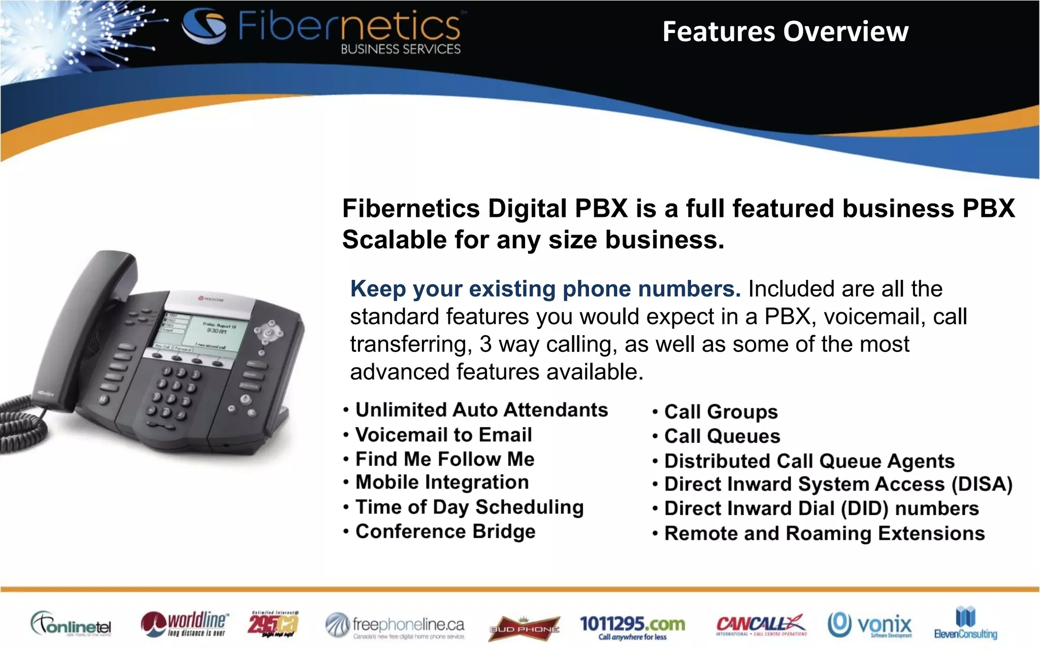 Features Overview Fibernetics Digital PBX is a full featured business PBX Scalable for any size business. Keep your existing phone numbers.  Included are all the standard features you would expect in a PBX, voicemail, call transferring, 3 way calling, as well as some of the most advanced features available. 