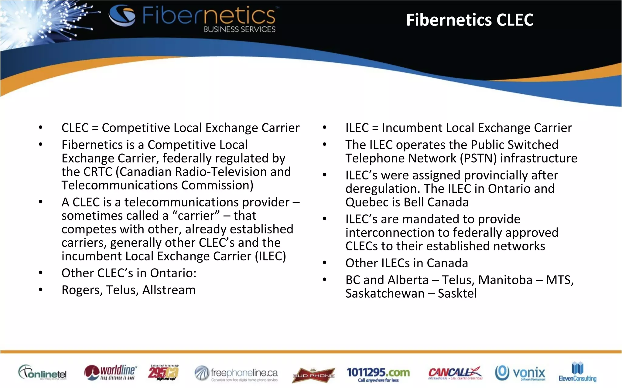 CLEC = Competitive Local Exchange Carrier Fibernetics is a Competitive Local Exchange Carrier, federally regulated by the CRTC (Canadian Radio-Television and Telecommunications Commission) A CLEC is a telecommunications provider – sometimes called a “carrier” – that competes with other, already established carriers, generally other CLEC’s and the incumbent Local Exchange Carrier (ILEC) Other CLEC’s in Ontario: Rogers, Telus, Allstream ILEC = Incumbent Local Exchange Carrier The ILEC operates the Public Switched Telephone Network (PSTN) infrastructure ILEC’s were assigned provincially after deregulation. The ILEC in Ontario and Quebec is Bell Canada ILEC’s are mandated to provide interconnection to federally approved CLECs to their established networks Other ILECs in Canada BC and Alberta – Telus, Manitoba – MTS, Saskatchewan – Sasktel Fibernetics CLEC 