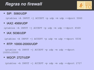 Regras no firewall
●
     SIP: 5060/UDP
    iptables -A INPUT -j ACCEPT -p udp -m udp --dport 5060
●
     IAX2: 4569/UDP
iptables -A INPUT -j ACCEPT -p udp -m udp --dport 4569
●
     IAX: 5036/UDP
 iptables -A INPUT -j ACCEPT -p udp -m udp --dport 5036

●
     RTP: 10000-20000/UDP
  iptables -A INPUT -j ACCEPT -p udp -m udp --dport
10000:20000
●
     MGCP: 2727/UDP
    iptables -A INPUT -j ACCEPT -p udp -m udp --dport 2727
 