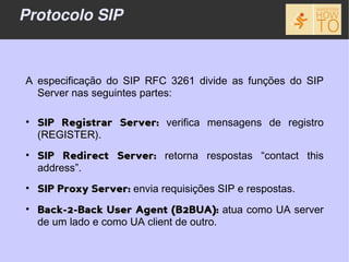 Protocolo SIP



A especificação do SIP RFC 3261 divide as funções do SIP
  Server nas seguintes partes:

• SIP Registrar Server: verifica mensagens de registro
  (REGISTER).
• SIP Redirect Server: retorna respostas “contact this
  address”.
• SIP Proxy Server: envia requisições SIP e respostas.
• Back-2-Back User Agent (B2BUA): atua como UA server
  de um lado e como UA client de outro.
 
