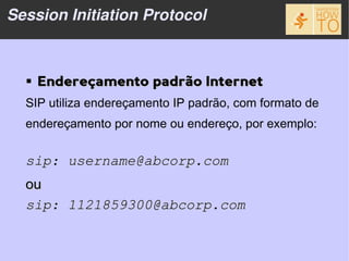 Session Initiation Protocol



   Endereçamento padrão Internet
  SIP utiliza endereçamento IP padrão, com formato de
  endereçamento por nome ou endereço, por exemplo:


  sip: username@abcorp.com
  ou
  sip: 1121859300@abcorp.com
 