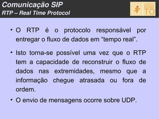 Comunicação SIP
RTP – Real Time Protocol


   • O RTP é o protocolo responsável por
     entregar o fluxo de dados em “tempo real”.

   • Isto torna-se possível uma vez que o RTP
     tem a capacidade de reconstruir o fluxo de
     dados nas extremidades, mesmo que a
     informação chegue atrasada ou fora de
     ordem.
   • O envio de mensagens ocorre sobre UDP.
 