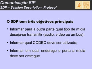 Comunicação SIP
SDP – Session Description Protocol



    O SDP tem três objetivos principais

    • Informar para a outra parte qual tipo de mídia
      deseja-se transmitir (audio, vídeo ou ambos);

    • Informar qual CODEC deve ser utilizado;

    • Informar em qual endereço e porta a mídia
      deve ser entregue.
 