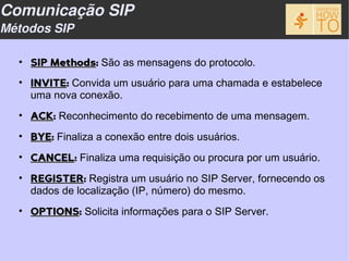 Comunicação SIP
Métodos SIP

  • SIP Methods: São as mensagens do protocolo.
  • INVITE: Convida um usuário para uma chamada e estabelece
    uma nova conexão.
  • ACK: Reconhecimento do recebimento de uma mensagem.
  • BYE: Finaliza a conexão entre dois usuários.
  • CANCEL: Finaliza uma requisição ou procura por um usuário.
  • REGISTER: Registra um usuário no SIP Server, fornecendo os
    dados de localização (IP, número) do mesmo.
  • OPTIONS: Solicita informações para o SIP Server.
 