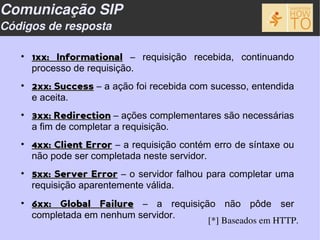 Comunicação SIP
Códigos de resposta

   • 1xx: Informational – requisição recebida, continuando
     processo de requisição.
   • 2xx: Success – a ação foi recebida com sucesso, entendida
     e aceita.
   • 3xx: Redirection – ações complementares são necessárias
     a fim de completar a requisição.
   • 4xx: Client Error – a requisição contém erro de síntaxe ou
     não pode ser completada neste servidor.
   • 5xx: Server Error – o servidor falhou para completar uma
     requisição aparentemente válida.
   • 6xx: Global Failure – a requisição não pôde ser
     completada em nenhum servidor.
                                            [*] Baseados em HTTP.
 