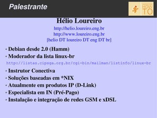 Palestrante
                     Hélio Loureiro
                     http://helio.loureiro.eng.br
                     http://www.loureiro.eng.br
                 [helio DT loureiro DT eng DT br]
 Debian desde 2.0 (Hamm)
 Moderador da lista linux­br
http://listas.cipsga.org.br/cgi-bin/mailman/listinfo/linux-br

 Instrutor Conectiva
 Soluções baseadas em *NIX
 Atualmente em produtos IP (D­Link)
 Especialista em IN (Pré­Pago)
 Instalação e integração de redes GSM e xDSL
 
