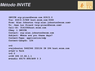 Método INVITE

   INVITE sip:picard@wcom.com SIP/2.0
   Via: SIP/2.0/UDP host.wcom.com:5060
   From: Alan Johnston <sip:alan.johnston@wcom.com>
   To: Jean Luc Picard <sip:picard@wcom.com>
   Call-ID: 314159@host.wcom.com
   CSeq: 1 INVITE
   Contact: sip:alan.johnston@wcom.com
   Subject: Where are you these days?
   Content-Type: application/sdp
   Content-Length: 124

   v=0
   o=ajohnston 5462346 332134 IN IP4 host.wcom.com
   s=Let's Talk
   t=0 0
   c=IN IP4 10.64.1.1
   m=audio 49170 RTP/AVP 0 3
 