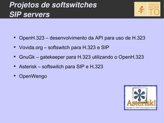 Projetos de softswitches
SIP servers

 ●
     OpenH.323 – desenvolvimento da API para uso de H.323
 ●
     Vovida.org – softswitch para H.323 e SIP
 ●
     GnuGk – gatekeeper para H.323 utilizando o OpenH.323
 ●
     Asterisk – softswitch para SIP e H.323
 ●
     OpenWengo
 