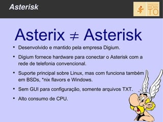 Asterisk



 Asterix ≠ Asterisk
 ●
     Desenvolvido e mantido pela empresa Digium.
 ●
     Digium fornece hardware para conectar o Asterisk com a
     rede de telefonia convencional.
 ●
     Suporte principal sobre Linux, mas com funciona também
     em BSDs, *nix flavors e Windows.
 ●
     Sem GUI para configuração, somente arquivos TXT.
 ●
     Alto consumo de CPU.
 