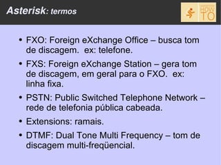 Asterisk: termos

  ●   FXO: Foreign eXchange Office – busca tom
      de discagem. ex: telefone.
  ●   FXS: Foreign eXchange Station – gera tom
      de discagem, em geral para o FXO. ex:
      linha fixa.
  ●   PSTN: Public Switched Telephone Network –
      rede de telefonia pública cabeada.
  ●   Extensions: ramais.
  ●   DTMF: Dual Tone Multi Frequency – tom de
      discagem multi-freqüencial.
 