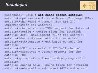 Instalação

root@zumbi:~/bin # apt-cache search asterisk
asterisk-open-source Private Branch Exchange (PBX)
asterisk-chan-capi - Common ISDN API 2.0
implementation for Asterisk
asterisk-chan-misdn - mISDN support for Asterisk
asterisk-config - config files for asterisk
asterisk-dev - development files for asterisk
asterisk-doc - documentation for asterisk
asterisk-gtk-console - gtk based console for
asterisk
asterisk-h323 - asterisk H.323 VoIP channel
asterisk-prompt-de - German prompts for the
Asterisk PBX
asterisk-prompt-fr - French voice prompts for
Asterisk
asterisk-sounds-main - sound files for asterisk
asterisk-web-vmail - web based (GCI) voice mail
 