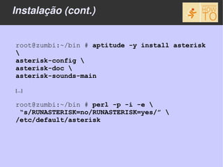 Instalação (cont.)


root@zumbi:~/bin # aptitude -y install asterisk

asterisk-config 
asterisk-doc 
asterisk-sounds-main

[...]

root@zumbi:~/bin # perl -p -i -e 
 “s/RUNASTERISK=no/RUNASTERISK=yes/” 
/etc/default/asterisk
 