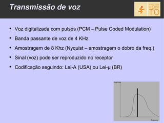 Transmissão de voz

●
    Voz digitalizada com pulsos (PCM – Pulse Coded Modulation)
●
    Banda passante de voz de 4 KHz
●
    Amostragem de 8 Khz (Nyquist – amostragem o dobro da freq.)
●
    Sinal (voz) pode ser reproduzido no receptor
●
    Codificação seguindo: Lei-A (USA) ou Lei-μ (BR)
 