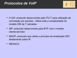 Protocolos de VoIP


 ●
     H.323: protocolo desenvolvido pela ITU-T para utilização de
     comutação por pacotes. Utiliza toda a complexidade do
     modelo OSI de 7 camadas.
 ●
     SIP: protocolo desenvolvido pela IETF com o modelo
     cliente-servidor.
 ●
     MGCP: protocolo que utiliza o princípio da sinalização SS7
     diretamente sobre IP.
 ●
     MEGACO
 