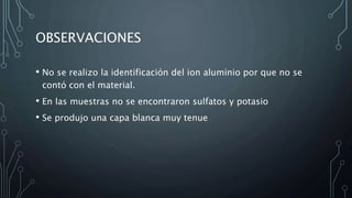 OBSERVACIONES
• No se realizo la identificación del ion aluminio por que no se
contó con el material.
• En las muestras no se encontraron sulfatos y potasio
• Se produjo una capa blanca muy tenue
 