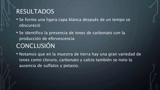 RESULTADOS
• Se formo una ligera capa blanca después de un tempo se
obscureció
• Se identifico la presencia de iones de carbonato con la
producción de efervescencia
CONCLUSIÓN
• Notamos que en la muestra de tierra hay una gran variedad de
iones como cloruro, carbonato y calcio también se noto la
ausencia de sulfatos y potasio.
 