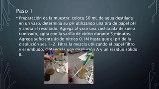 Paso 1
• Preparación de la muestra: coloca 50 mL de agua destilada
en un vaso, determina su pH utilizando una tira de papel pH
y anota el resultado. Agrega al vaso una cucharada de suelo
tamizado, agita con la varilla de vidrio durante 3 minutos.
Agrega suficiente ácido nítrico 0.1M hasta que el pH de la
disolución sea 1-2. Filtra la mezcla utilizando el papel filtro
y el embudo. Obtendrás una disolución A y un residuo sólido
B.
 