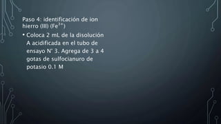 Paso 4: identificación de ion
hierro (III) (Fe
3+
)
• Coloca 2 mL de la disolución
A acidificada en el tubo de
ensayo N° 3. Agrega de 3 a 4
gotas de sulfocianuro de
potasio 0.1 M
 