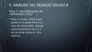 II. ANÁLISIS DEL RESIDUO SÓLIDO B
Paso 5: identificación de
carbonatos (CO3
2−
)
• Pasa el residuo sólido B que
quedó en el papel filtro a un
vaso de precipitados. Agrega
aproximadamente de 2 a 3
mL de ácido nítrico 0.1 M y
observa.
 