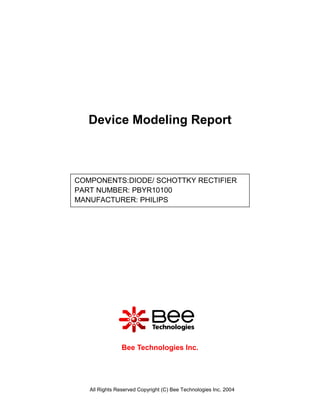 Device Modeling Report



COMPONENTS:DIODE/ SCHOTTKY RECTIFIER
PART NUMBER: PBYR10100
MANUFACTURER: PHILIPS




                Bee Technologies Inc.




   All Rights Reserved Copyright (C) Bee Technologies Inc. 2004
 