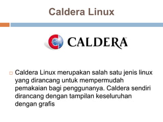 Caldera Linux
 Caldera Linux merupakan salah satu jenis linux
yang dirancang untuk mempermudah
pemakaian bagi penggunanya. Caldera sendiri
dirancang dengan tampilan keseluruhan
dengan grafis
 
