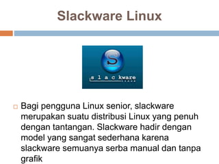Slackware Linux
 Bagi pengguna Linux senior, slackware
merupakan suatu distribusi Linux yang penuh
dengan tantangan. Slackware hadir dengan
model yang sangat sederhana karena
slackware semuanya serba manual dan tanpa
grafik
 