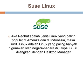 Suse Linux
 Jika Redhat adalah Jenis Linux yang paling
populer di Amerika dan di Indonesia, maka
SuSE Linux adalah Linux yang paling banyak
digunakan oleh negara-negara di Eropa. SuSE
dilengkapi dengan Desktop Manager
 