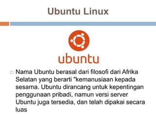 Ubuntu Linux
 Nama Ubuntu berasal dari filosofi dari Afrika
Selatan yang berarti "kemanusiaan kepada
sesama. Ubuntu dirancang untuk kepentingan
penggunaan pribadi, namun versi server
Ubuntu juga tersedia, dan telah dipakai secara
luas
 