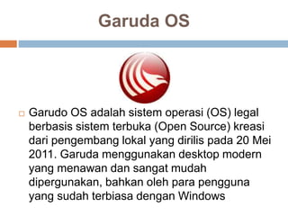 Garuda OS
 Garudo OS adalah sistem operasi (OS) legal
berbasis sistem terbuka (Open Source) kreasi
dari pengembang lokal yang dirilis pada 20 Mei
2011. Garuda menggunakan desktop modern
yang menawan dan sangat mudah
dipergunakan, bahkan oleh para pengguna
yang sudah terbiasa dengan Windows
 
