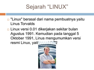 Sejarah “LINUX”
 "Linux" berasal dari nama pembuatnya yaitu
Linus Torvalds
 Linux versi 0.01 dikerjakan sekitar bulan
Agustus 1991. Kemudian pada tanggal 5
Oktober 1991, Linus mengumumkan versi
resmi Linux, yaitu versi 0.02
 