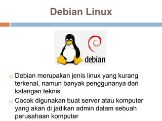 Debian Linux
 Debian merupakan jenis linux yang kurang
terkenal, namun banyak penggunanya dari
kalangan teknis
 Cocok digunakan buat server atau komputer
yang akan di jadikan admin dalam sebuah
perusahaan komputer
 