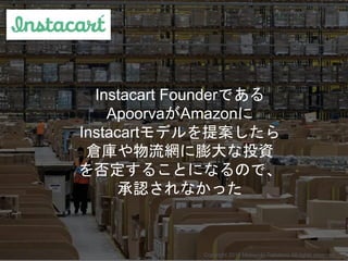 Instacart Founderである
ApoorvaがAmazonに
Instacartモデルを提案したら
倉庫や物流網に膨大な投資
を否定することになるので、
承認されなかった
Copyright 2015 Masayuki Tadoko...