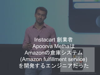 Instacart 創業者
Apoorva Methaは
Amazonの倉庫システム
(Amazon fulfillment service)
を開発するエンジニアだった
Copyright 2015 Masayuki Tadokoro All...