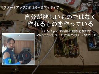 SEMG podは筋肉の動きを検知する
Wearableを作ったが誰も欲しくなかった
自分が欲しいものではなく
作れるものを作っている
Copyright 2015 Masayuki Tadokoro All rights reserved
ス...
