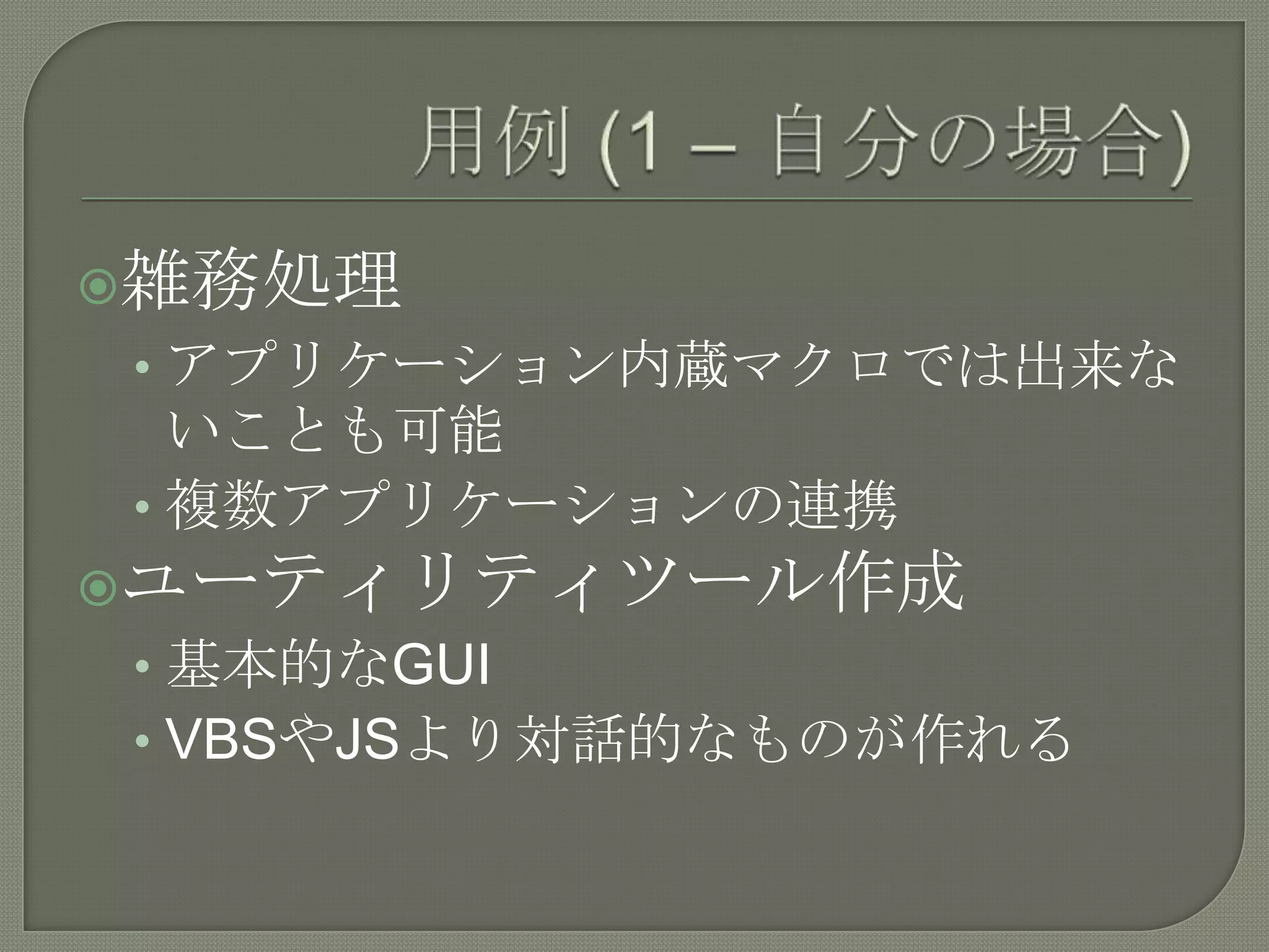 用例(1 – 自分の場合)雑務処理アプリケーション内蔵マクロでは出来ないことも可能複数アプリケーションの連携ユーティリティツール作成基本的なGUIVBSやJSより対話的なものが作れる