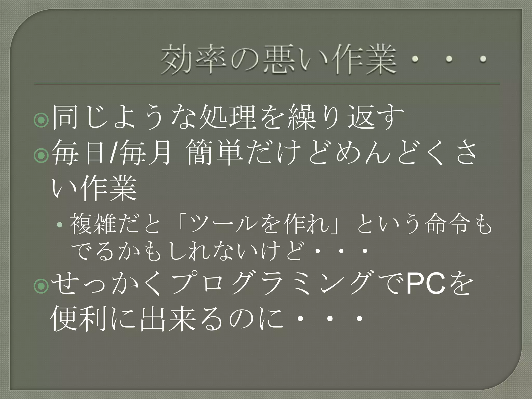 効率の悪い作業・・・同じような処理を繰り返す毎日/毎月 簡単だけどめんどくさい作業複雑だと「ツールを作れ」という命令もでるかもしれないけど・・・せっかくプログラミングでPCを便利に出来るのに・・・