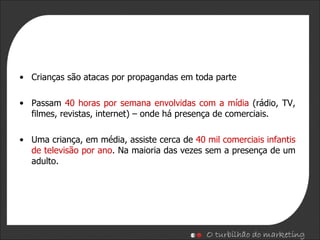 Crianças são atacas por propagandas em toda parte Passam  40 horas por semana envolvidas com a mídia  (rádio, TV, filmes, revistas, internet) – onde há presença de comerciais. Uma criança, em média, assiste cerca de  40 mil comerciais infantis de televisão por ano . Na maioria das vezes sem a presença de um adulto. 