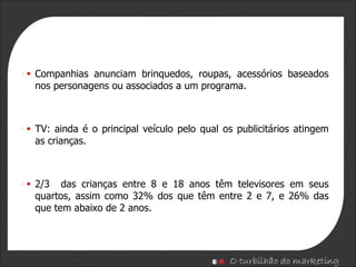 Companhias anunciam brinquedos, roupas, acessórios baseados nos personagens ou associados a um programa. TV: ainda é o principal veículo pelo qual os publicitários atingem as crianças. 2/3  das crianças entre 8 e 18 anos têm televisores em seus quartos, assim como 32% dos que têm entre 2 e 7, e 26% das que tem abaixo de 2 anos. 