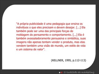 “ A própria publicidade é uma pedagogia que ensina os indivíduos o que eles precisam e devem desejar. [...] Ela também pode ser uma das principais forças de moldagem do pensamento e comportamento. [...] Ela é também avassaladoramente persuasiva e simbólica, suas imagens não apenas tentam vender o produto, mas elas vendem também uma visão de mundo, um estilo de vida e um sistema de valor”. (KELLNER, 1995, p.112-113) 