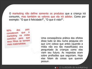 O  marketing não define somente os produtos  que a criança irá consumir,  mas também os valores que ela irá adotar . Como por exemplo: "O que é felicidade?“, "O que é vida?". 90% dos pais consideram que o marketing na mídia contribui para que seus filhos se tornem mais materialistas. Uma conseqüência prática dos efeitos disso tudo se deu numa pesquisa em que Linn coloca que antes (quando a mídia não era tão massificada) era perguntado às crianças como elas viam seu futuro. As respostas eram sobre profissões que seguiriam. Hoje elas falam de coisas que querem possuir. 