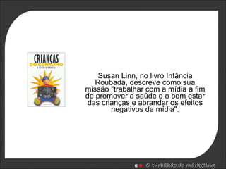 Susan Linn, no livro Infância Roubada, descreve como sua missão "trabalhar com a mídia a fim de promover a saúde e o bem estar das crianças e abrandar os efeitos negativos da mídia". 