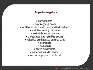 consumismo  erotização precoce incidência alarmante de obesidade infantil a violência na juventude materialismo excessivo o desgaste das relações sociais relações conflitantes com os pais depressão ansiedade baixa autoestima dependência de tabaco  consumo precoce de álcool Impactos negativos: 
