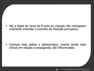 Até a idade de cerca de  8 anos  as  crianças não conseguem  realmente  entender  o conceito de  intenção persuasiva. Crianças mais velhas e adolescentes, mesmo sendo mais cínicos em relação a propaganda, são influenciados. 
