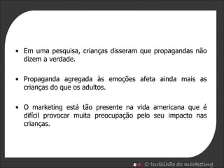 Em uma pesquisa, crianças disseram que propagandas não dizem a verdade. Propaganda agregada às emoções afeta ainda mais as crianças do que os adultos. O marketing está tão presente na vida americana que é  difícil provocar muita preocupação pelo seu impacto   nas crianças. 